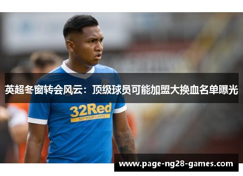 英超冬窗转会风云：顶级球员可能加盟大换血名单曝光